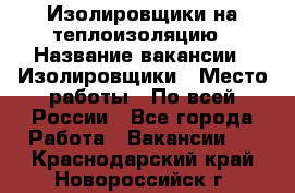 Изолировщики на теплоизоляцию › Название вакансии ­ Изолировщики › Место работы ­ По всей России - Все города Работа » Вакансии   . Краснодарский край,Новороссийск г.